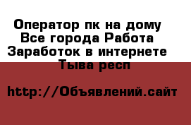 Оператор пк на дому - Все города Работа » Заработок в интернете   . Тыва респ.